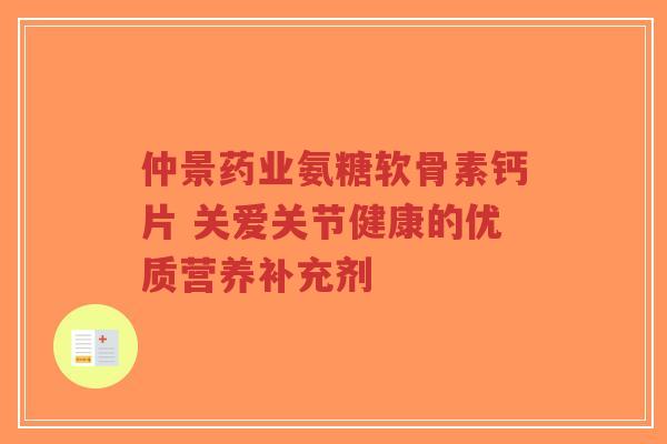 仲景药业氨糖软骨素钙片 关爱关节健康的优质营养补充剂