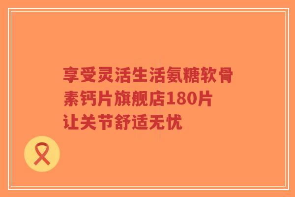 享受灵活生活氨糖软骨素钙片旗舰店180片让关节舒适无忧