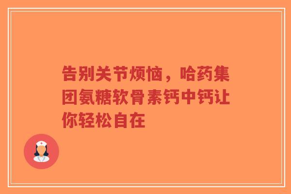 告别关节烦恼，哈药集团氨糖软骨素钙中钙让你轻松自在
