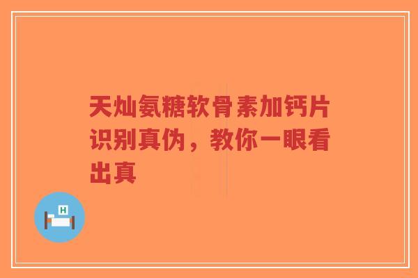天灿氨糖软骨素加钙片识别真伪，教你一眼看出真