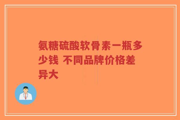 氨糖硫酸软骨素一瓶多少钱 不同品牌价格差异大