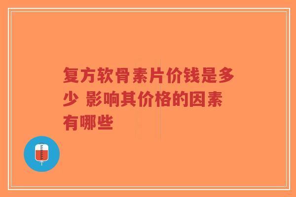 复方软骨素片价钱是多少 影响其价格的因素有哪些