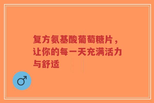 复方氨基酸葡萄糖片，让你的每一天充满活力与舒适