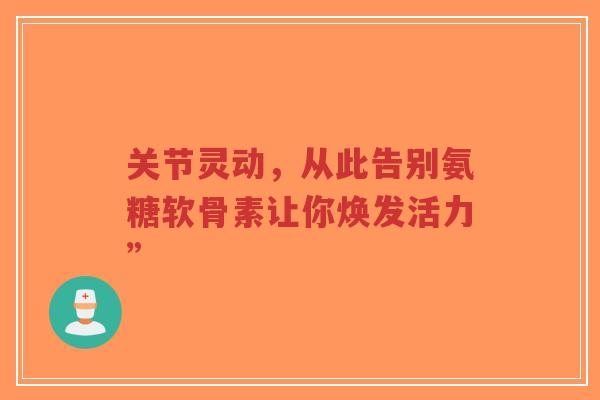 关节灵动，从此告别氨糖软骨素让你焕发活力”