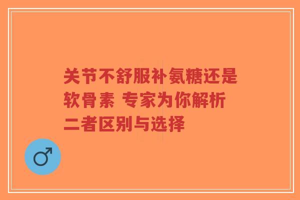 关节不舒服补氨糖还是软骨素 专家为你解析二者区别与选择