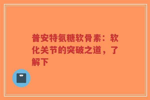 普安特氨糖软骨素：软化关节的突破之道，了解下