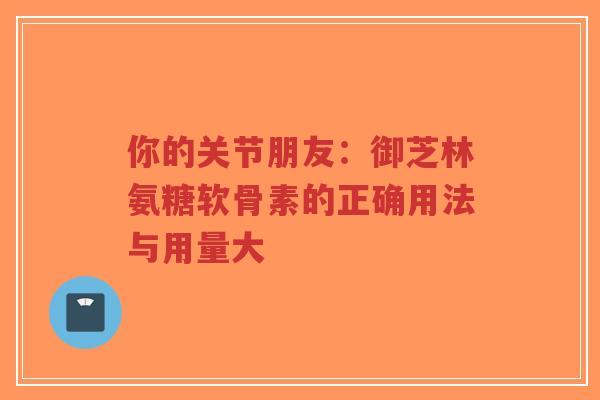 你的关节朋友：御芝林氨糖软骨素的正确用法与用量大