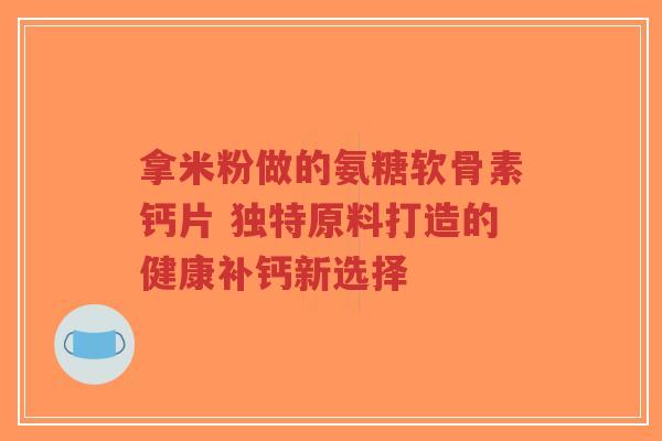 拿米粉做的氨糖软骨素钙片 独特原料打造的健康补钙新选择