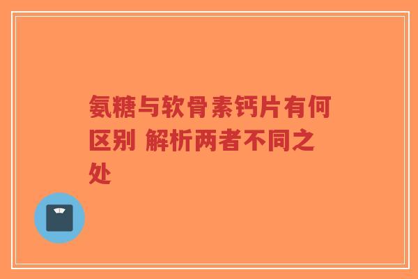 氨糖与软骨素钙片有何区别 解析两者不同之处