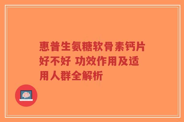 惠普生氨糖软骨素钙片好不好 功效作用及适用人群全解析
