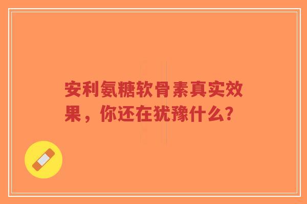 安利氨糖软骨素真实效果，你还在犹豫什么？