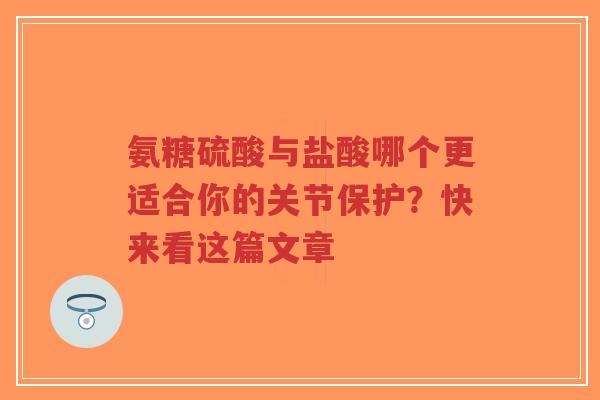 氨糖硫酸与盐酸哪个更适合你的关节保护？快来看这篇文章