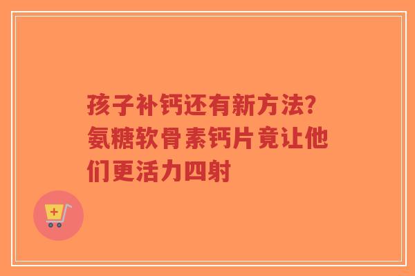 孩子补钙还有新方法？氨糖软骨素钙片竟让他们更活力四射