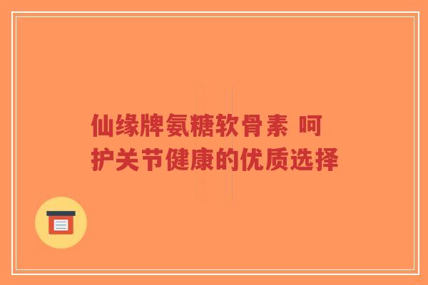 仙缘牌氨糖软骨素 呵护关节健康的优质选择