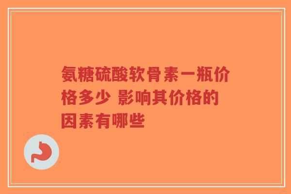 氨糖硫酸软骨素一瓶价格多少 影响其价格的因素有哪些