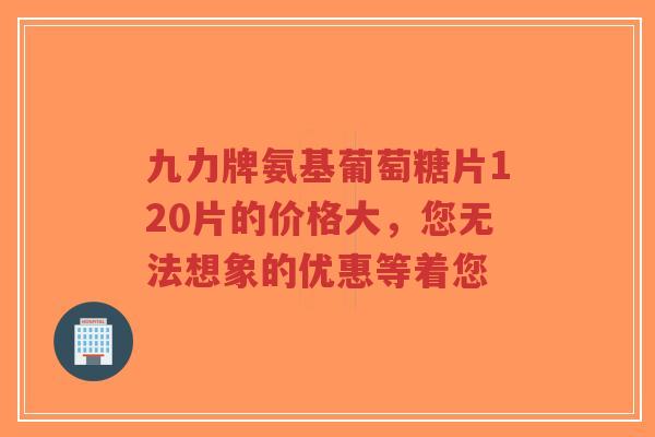 九力牌氨基葡萄糖片120片的价格大，您无法想象的优惠等着您