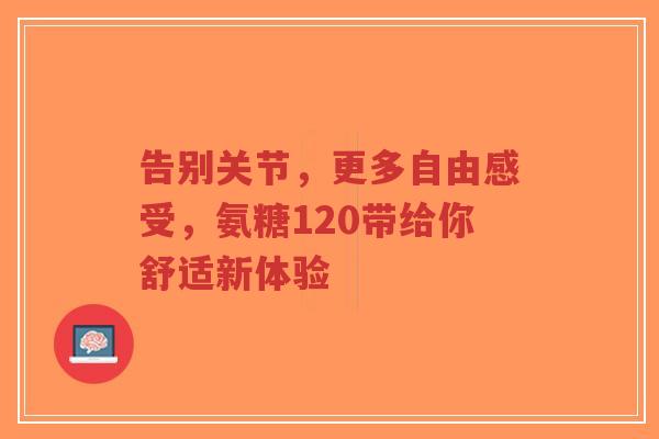 告别关节，更多自由感受，氨糖120带给你舒适新体验