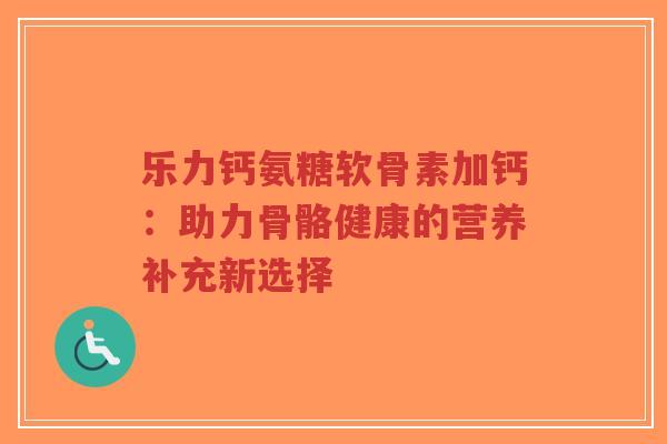乐力钙氨糖软骨素加钙：助力骨骼健康的营养补充新选择