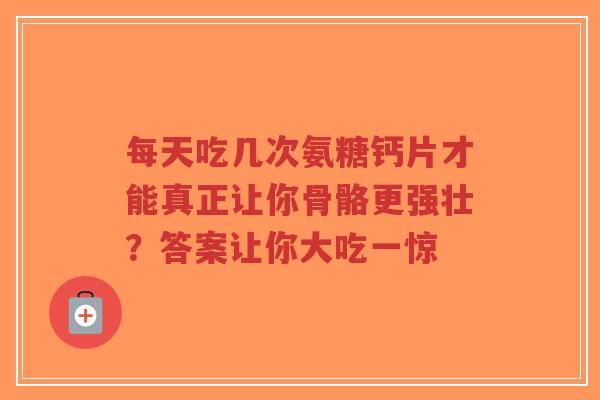 每天吃几次氨糖钙片才能真正让你骨骼更强壮？答案让你大吃一惊