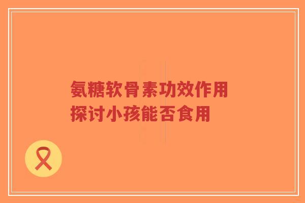 氨糖软骨素功效作用 探讨小孩能否食用
