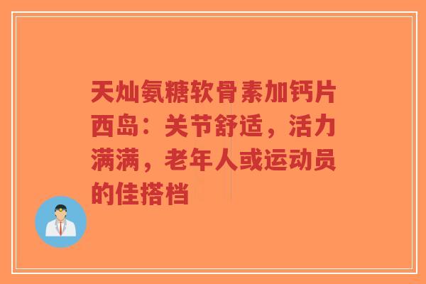 天灿氨糖软骨素加钙片西岛：关节舒适，活力满满，老年人或运动员的佳搭档