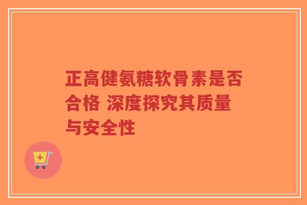 正高健氨糖软骨素是否合格 深度探究其质量与安全性