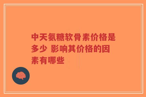 中天氨糖软骨素价格是多少 影响其价格的因素有哪些