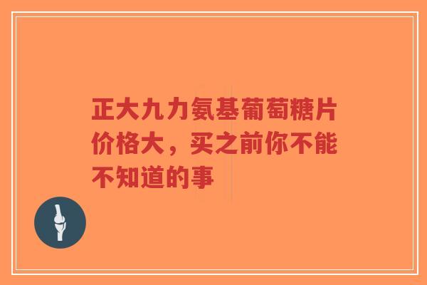 正大九力氨基葡萄糖片价格大，买之前你不能不知道的事