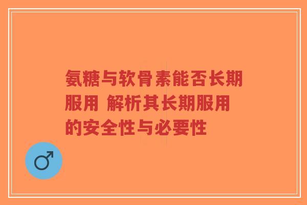 氨糖与软骨素能否长期服用 解析其长期服用的安全性与必要性