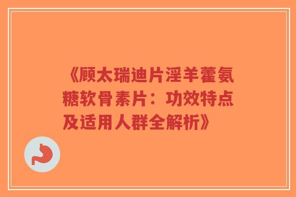 《顾太瑞迪片淫羊藿氨糖软骨素片：功效特点及适用人群全解析》