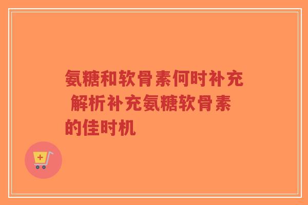 氨糖和软骨素何时补充 解析补充氨糖软骨素的佳时机