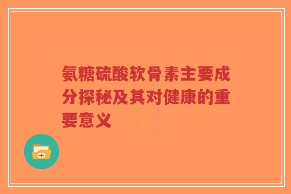 氨糖硫酸软骨素主要成分探秘及其对健康的重要意义