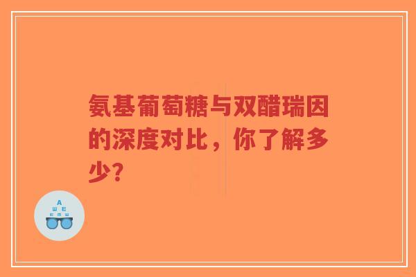 氨基葡萄糖与双醋瑞因的深度对比，你了解多少？