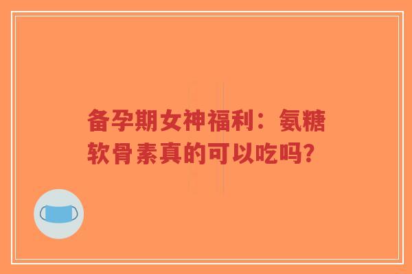 备孕期女神福利：氨糖软骨素真的可以吃吗？