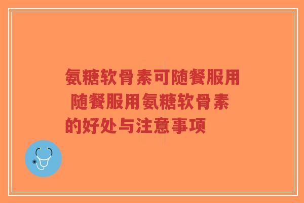 氨糖软骨素可随餐服用 随餐服用氨糖软骨素的好处与注意事项