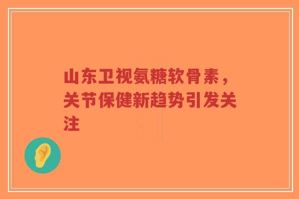 山东卫视氨糖软骨素，关节保健新趋势引发关注