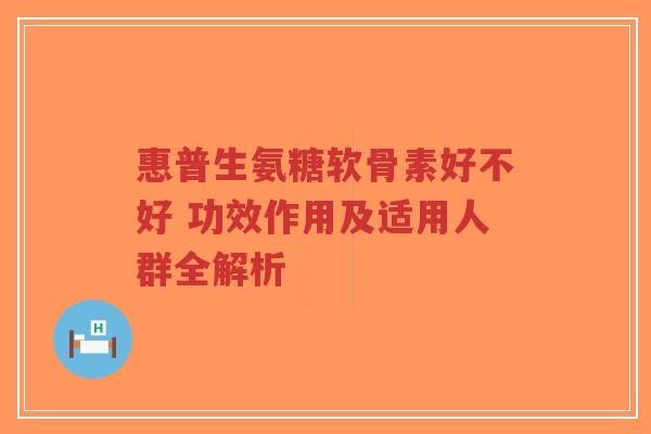 惠普生氨糖软骨素好不好 功效作用及适用人群全解析
