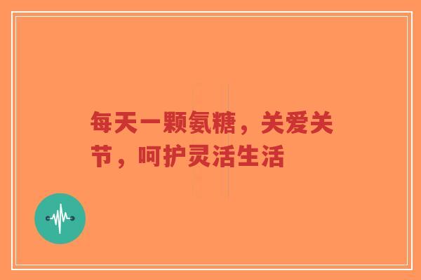 每天一颗氨糖，关爱关节，呵护灵活生活