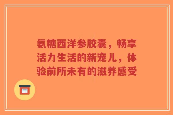 氨糖西洋参胶囊，畅享活力生活的新宠儿，体验前所未有的滋养感受