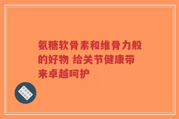 氨糖软骨素和维骨力般的好物 给关节健康带来卓越呵护