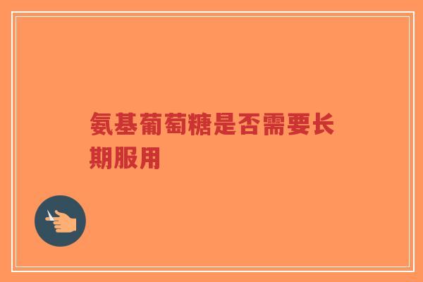 氨基葡萄糖是否需要长期服用