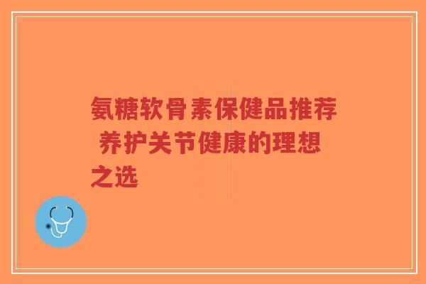 氨糖软骨素保健品推荐 养护关节健康的理想之选