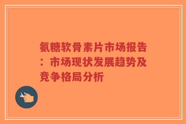 氨糖软骨素片市场报告：市场现状发展趋势及竞争格局分析