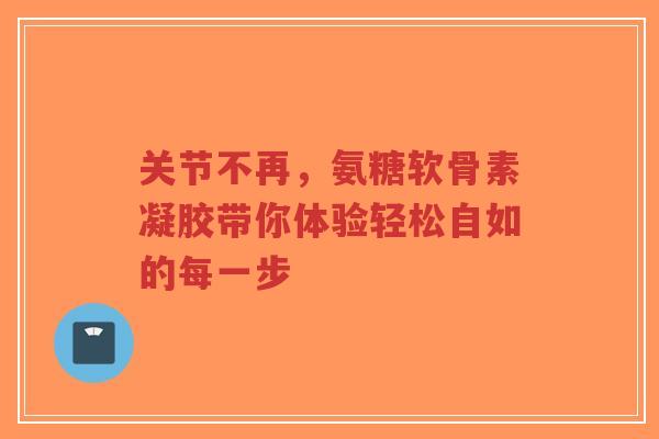 关节不再，氨糖软骨素凝胶带你体验轻松自如的每一步