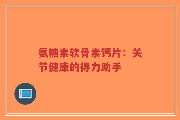 氨糖素软骨素钙片:关节健康的得力助手 氨糖素软骨素钙片:关节健康的得力助手