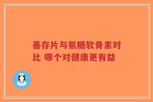 善存片与氨糖软骨素对比 哪个对健康更有益