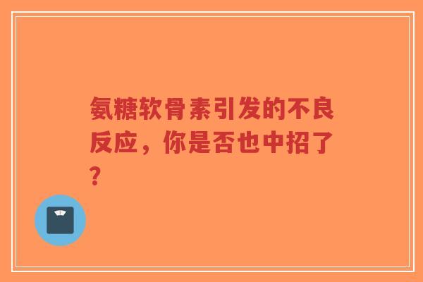 氨糖软骨素引发的不良反应，你是否也中招了？