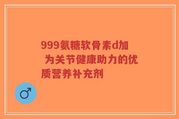 999氨糖软骨素d加 为关节健康助力的优质营养补充剂