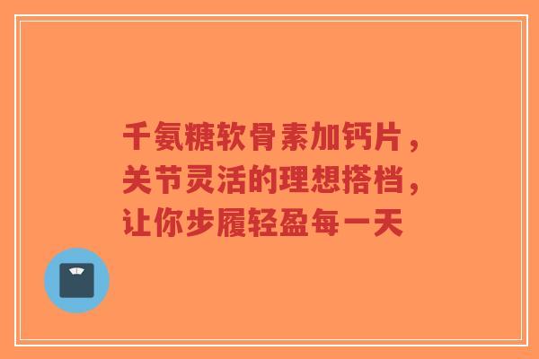 千氨糖软骨素加钙片，关节灵活的理想搭档，让你步履轻盈每一天