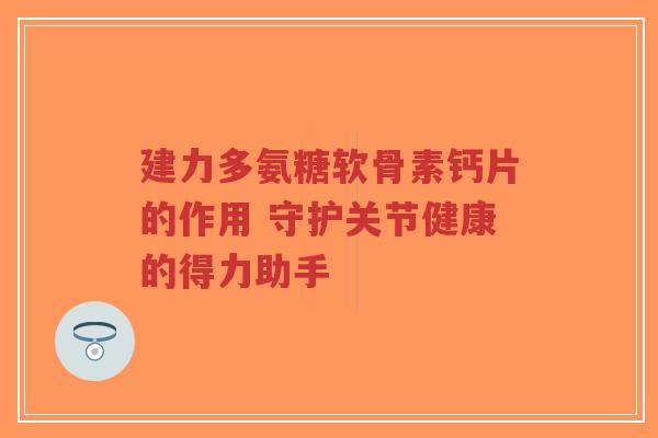 建力多氨糖软骨素钙片的作用 守护关节健康的得力助手